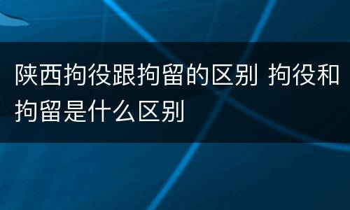 陕西拘役跟拘留的区别 拘役和拘留是什么区别