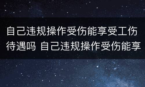 自己违规操作受伤能享受工伤待遇吗 自己违规操作受伤能享受工伤待遇吗怎么办
