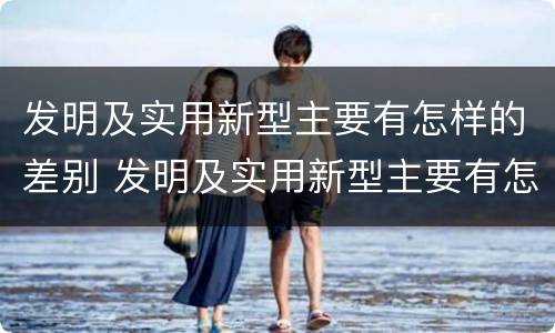 发明及实用新型主要有怎样的差别 发明及实用新型主要有怎样的差别呢