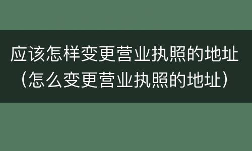 应该怎样变更营业执照的地址（怎么变更营业执照的地址）
