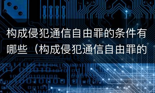 构成侵犯通信自由罪的条件有哪些（构成侵犯通信自由罪的条件有哪些?）