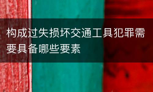 构成过失损坏交通工具犯罪需要具备哪些要素