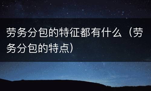 劳务分包的特征都有什么（劳务分包的特点）