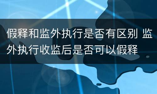 假释和监外执行是否有区别 监外执行收监后是否可以假释