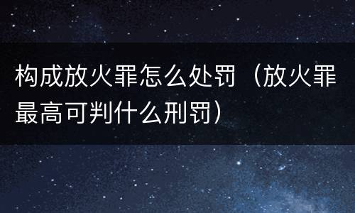 构成放火罪怎么处罚（放火罪最高可判什么刑罚）