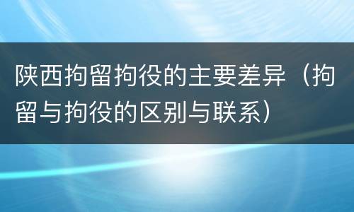 陕西拘留拘役的主要差异（拘留与拘役的区别与联系）