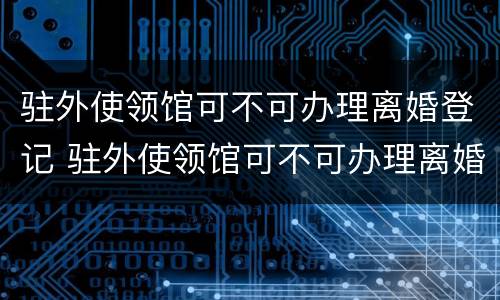 驻外使领馆可不可办理离婚登记 驻外使领馆可不可办理离婚登记手续