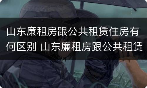 山东廉租房跟公共租赁住房有何区别 山东廉租房跟公共租赁住房有何区别呢
