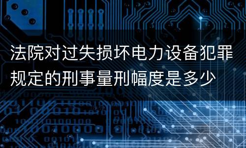 法院对过失损坏电力设备犯罪规定的刑事量刑幅度是多少