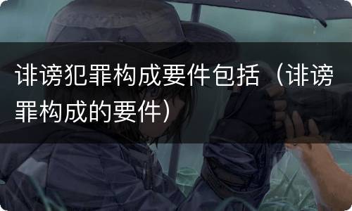 诽谤犯罪构成要件包括（诽谤罪构成的要件）