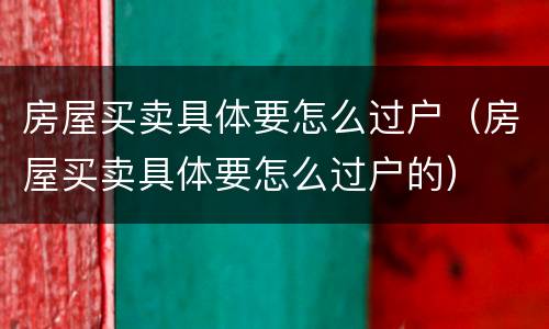 房屋买卖具体要怎么过户（房屋买卖具体要怎么过户的）