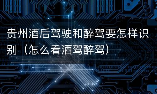 贵州酒后驾驶和醉驾要怎样识别（怎么看酒驾醉驾）