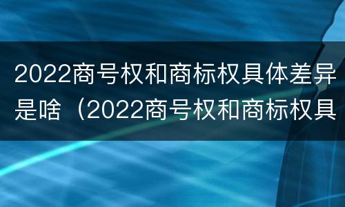 2022商号权和商标权具体差异是啥（2022商号权和商标权具体差异是啥）