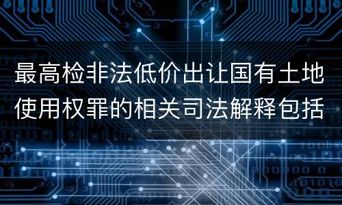 最高检非法低价出让国有土地使用权罪的相关司法解释包括哪些内容