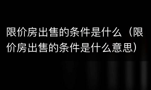 限价房出售的条件是什么（限价房出售的条件是什么意思）