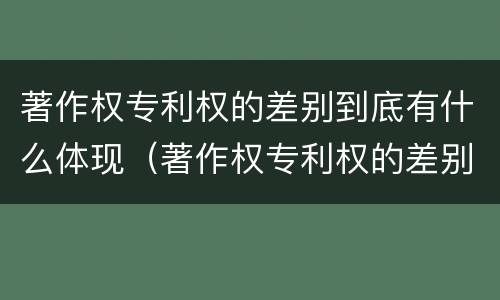 著作权专利权的差别到底有什么体现（著作权专利权的差别到底有什么体现呢）