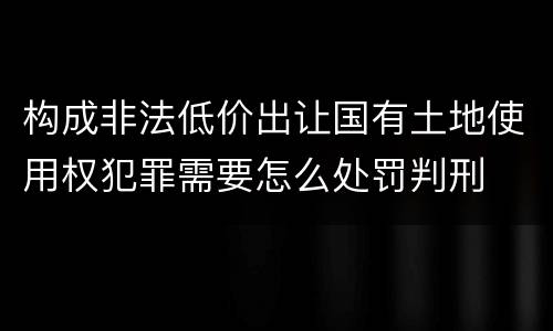 构成非法低价出让国有土地使用权犯罪需要怎么处罚判刑