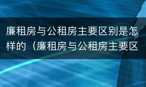 廉租房与公租房主要区别是怎样的（廉租房与公租房主要区别是怎样的图片）
