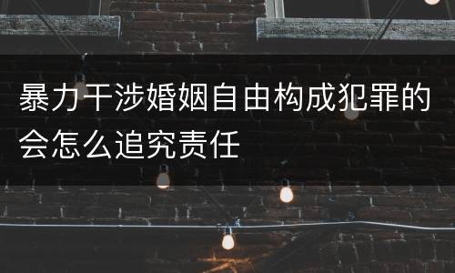 暴力干涉婚姻自由构成犯罪的会怎么追究责任