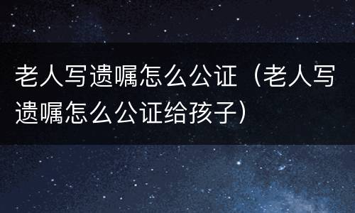 老人写遗嘱怎么公证（老人写遗嘱怎么公证给孩子）