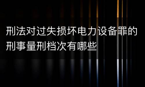 刑法对过失损坏电力设备罪的刑事量刑档次有哪些