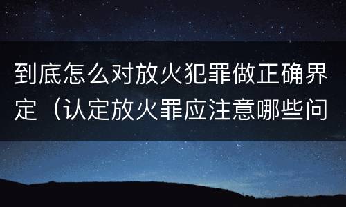 到底怎么对放火犯罪做正确界定（认定放火罪应注意哪些问题）