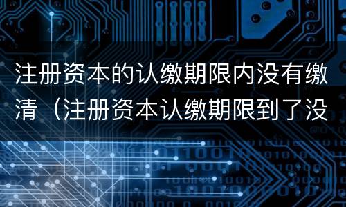 注册资本的认缴期限内没有缴清（注册资本认缴期限到了没有认缴）