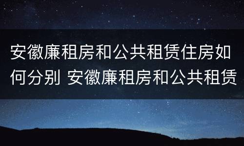 安徽廉租房和公共租赁住房如何分别 安徽廉租房和公共租赁住房如何分别认定
