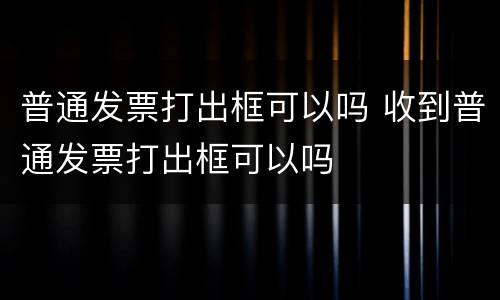 普通发票打出框可以吗 收到普通发票打出框可以吗