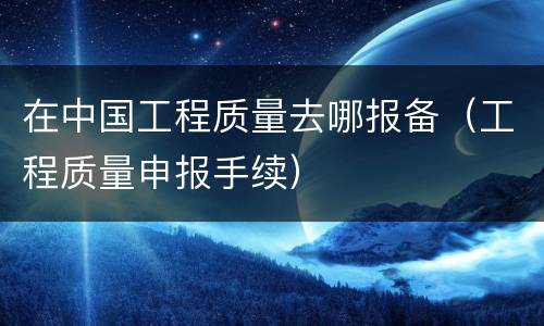 在中国工程质量去哪报备（工程质量申报手续）