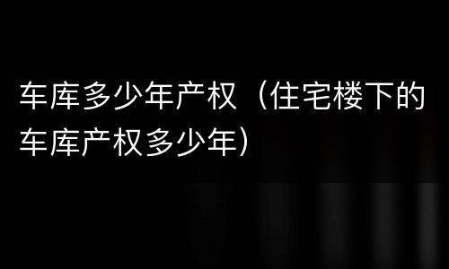 车库多少年产权（住宅楼下的车库产权多少年）