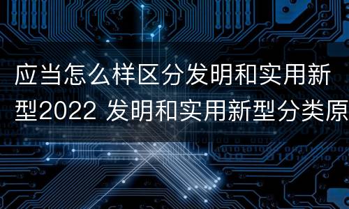 应当怎么样区分发明和实用新型2022 发明和实用新型分类原则