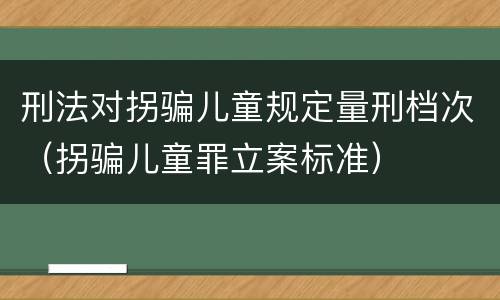 刑法对拐骗儿童规定量刑档次（拐骗儿童罪立案标准）