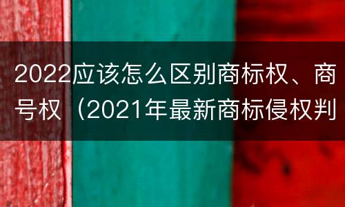 2022应该怎么区别商标权、商号权（2021年最新商标侵权判断标准）