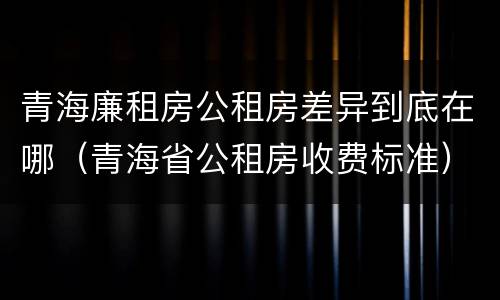 青海廉租房公租房差异到底在哪（青海省公租房收费标准）