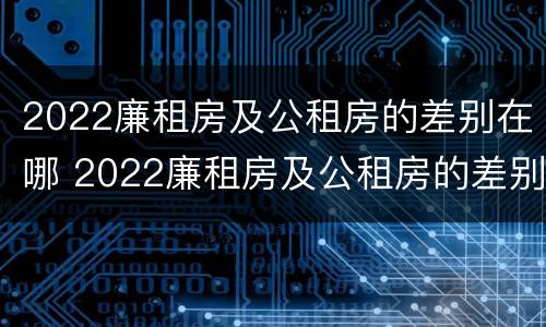 2022廉租房及公租房的差别在哪 2022廉租房及公租房的差别在哪里