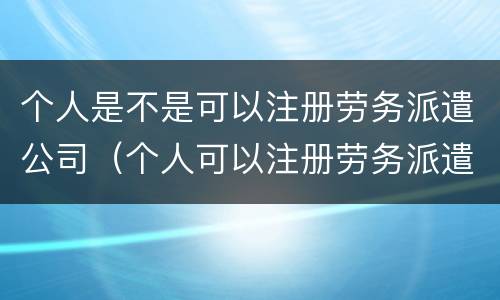 个人是不是可以注册劳务派遣公司（个人可以注册劳务派遣公司吗）