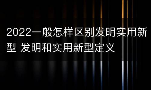 2022一般怎样区别发明实用新型 发明和实用新型定义