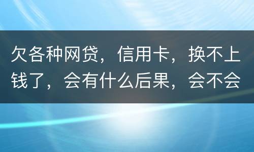 欠各种网贷，信用卡，换不上钱了，会有什么后果，会不会坐牢