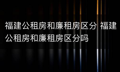 福建公租房和廉租房区分 福建公租房和廉租房区分吗