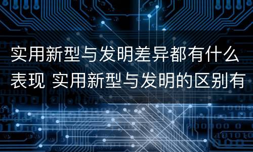 实用新型与发明差异都有什么表现 实用新型与发明的区别有哪些