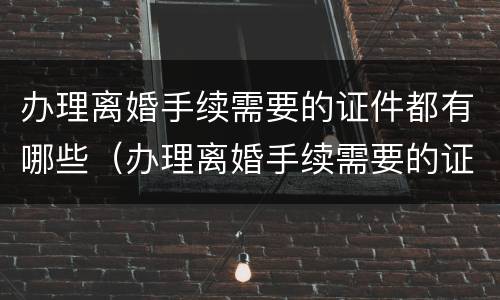 办理离婚手续需要的证件都有哪些（办理离婚手续需要的证件都有哪些呢）