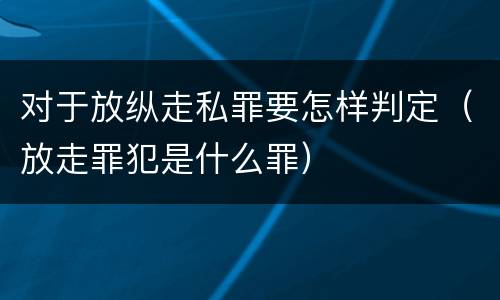 对于放纵走私罪要怎样判定（放走罪犯是什么罪）