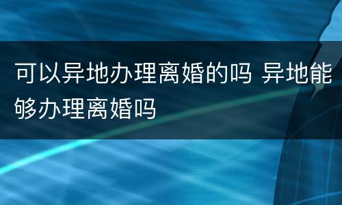 可以异地办理离婚的吗 异地能够办理离婚吗