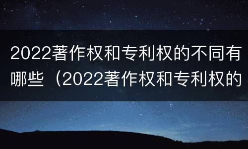 2022著作权和专利权的不同有哪些（2022著作权和专利权的不同有哪些方面）