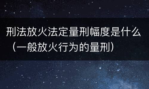 刑法放火法定量刑幅度是什么（一般放火行为的量刑）