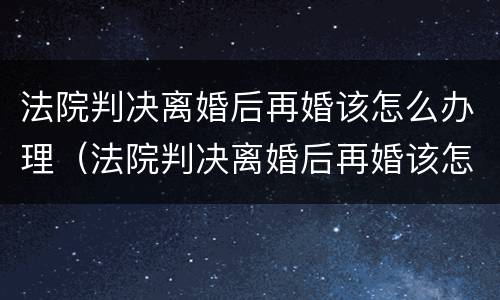 法院判决离婚后再婚该怎么办理（法院判决离婚后再婚该怎么办理呢）