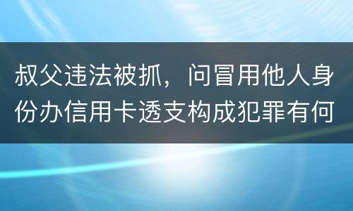 叔父违法被抓，问冒用他人身份办信用卡透支构成犯罪有何规定