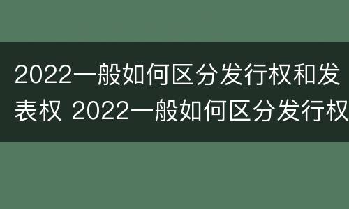 2022一般如何区分发行权和发表权 2022一般如何区分发行权和发表权呢