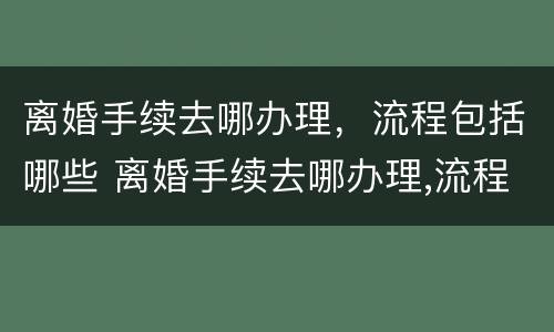 离婚手续去哪办理，流程包括哪些 离婚手续去哪办理,流程包括哪些